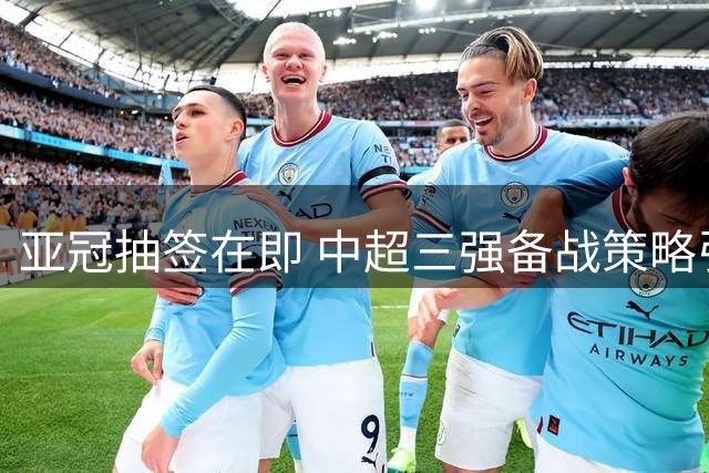 亚冠抽签在即 中超三强备战策略引关注 海港国安或全力出击